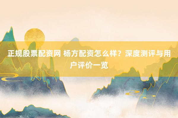 正规股票配资网 杨方配资怎么样？深度测评与用户评价一览