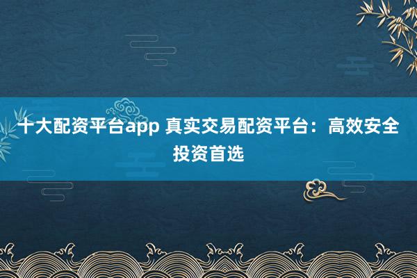 十大配资平台app 真实交易配资平台：高效安全投资首选