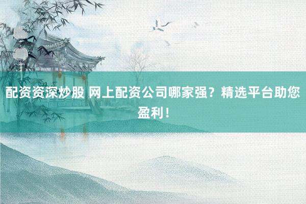 配资资深炒股 网上配资公司哪家强？精选平台助您盈利！