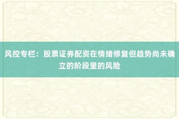 风控专栏：股票证券配资在情绪修复但趋势尚未确立的阶段里的风险