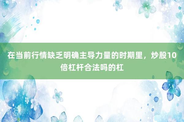 在当前行情缺乏明确主导力量的时期里，炒股10倍杠杆合法吗的杠