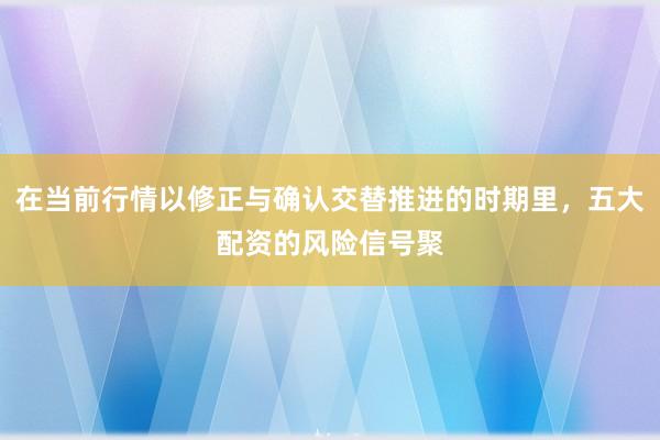 在当前行情以修正与确认交替推进的时期里，五大配资的风险信号聚