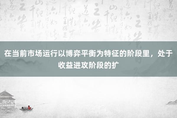 在当前市场运行以博弈平衡为特征的阶段里，处于收益进攻阶段的扩