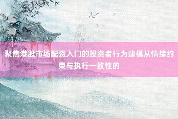 聚焦港股市场配资入门的投资者行为建模从情绪约束与执行一致性的