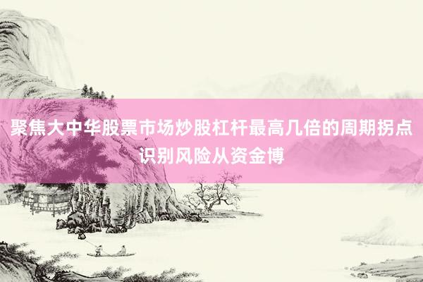 聚焦大中华股票市场炒股杠杆最高几倍的周期拐点识别风险从资金博
