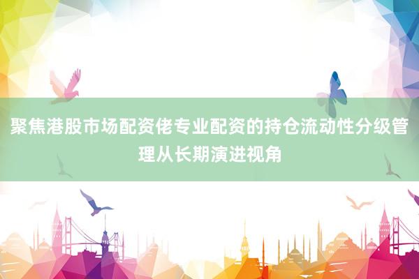 聚焦港股市场配资佬专业配资的持仓流动性分级管理从长期演进视角