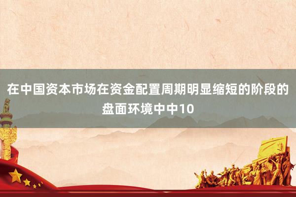 在中国资本市场在资金配置周期明显缩短的阶段的盘面环境中中10