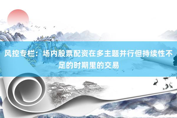 风控专栏：场内股票配资在多主题并行但持续性不足的时期里的交易