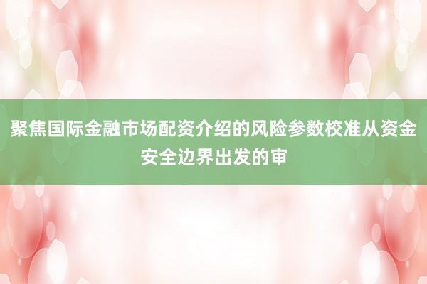 聚焦国际金融市场配资介绍的风险参数校准从资金安全边界出发的审