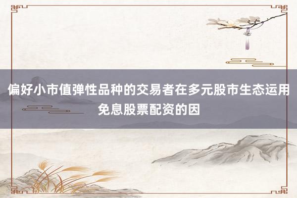 偏好小市值弹性品种的交易者在多元股市生态运用免息股票配资的因
