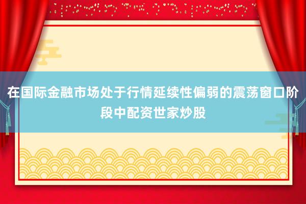 在国际金融市场处于行情延续性偏弱的震荡窗口阶段中配资世家炒股