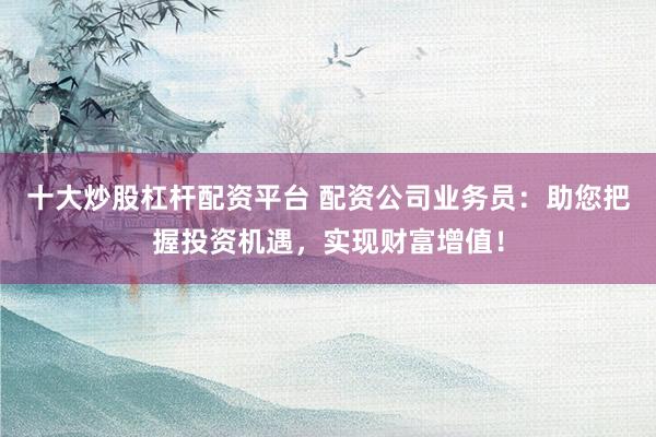 十大炒股杠杆配资平台 配资公司业务员：助您把握投资机遇，实现财富增值！