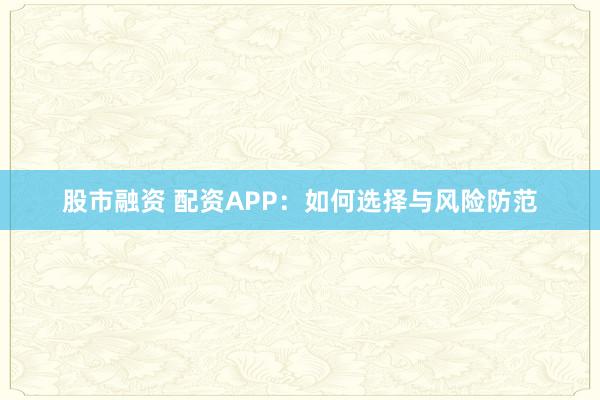 股市融资 配资APP：如何选择与风险防范