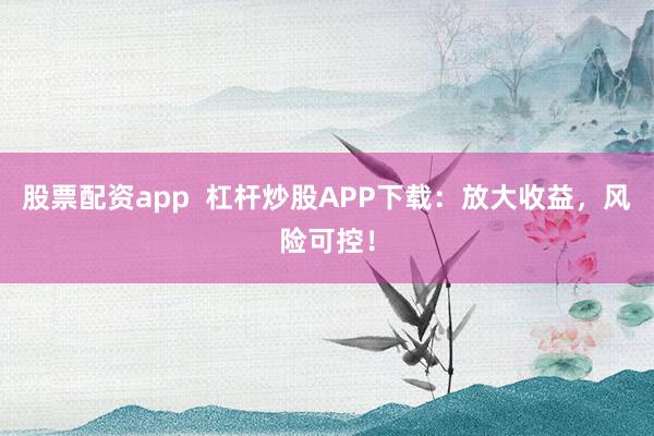 股票配资app  杠杆炒股APP下载：放大收益，风险可控！
