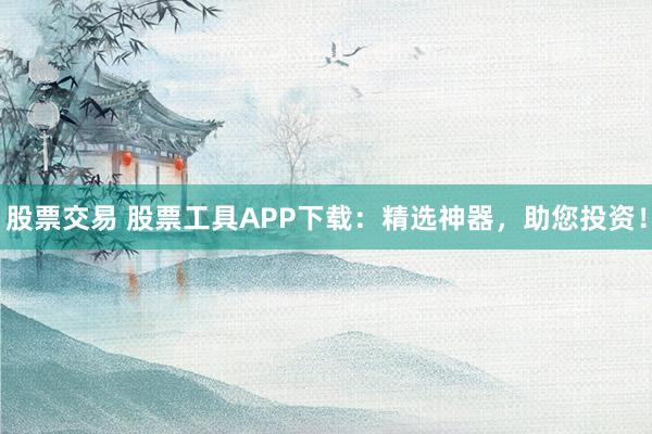 股票交易 股票工具APP下载：精选神器，助您投资！