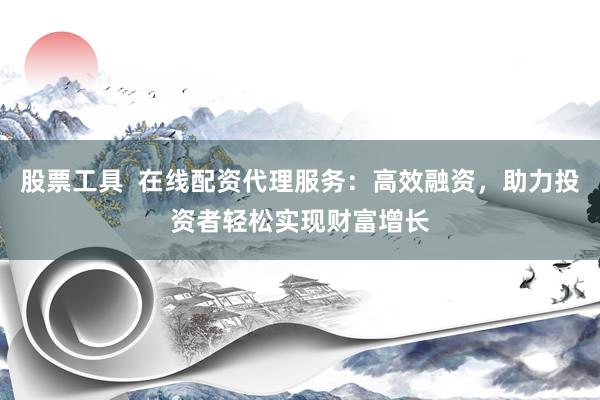 股票工具  在线配资代理服务：高效融资，助力投资者轻松实现财富增长