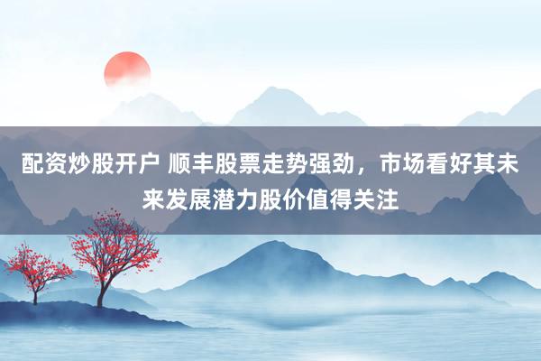 配资炒股开户 顺丰股票走势强劲，市场看好其未来发展潜力股价值得关注
