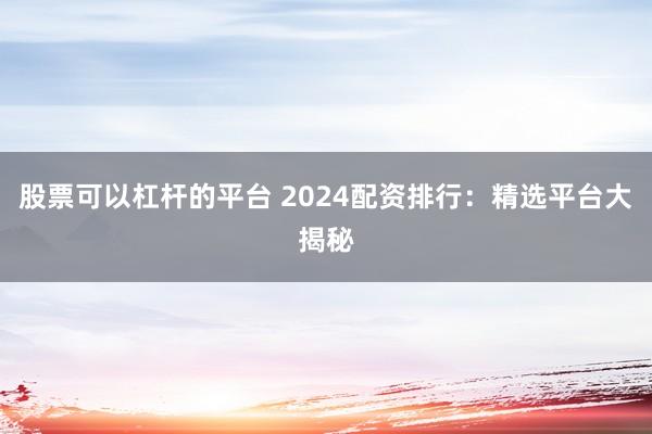 股票可以杠杆的平台 2024配资排行：精选平台大揭秘