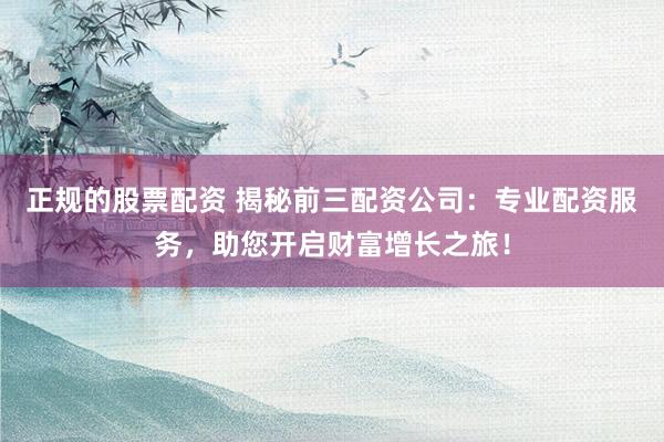 正规的股票配资 揭秘前三配资公司：专业配资服务，助您开启财富增长之旅！